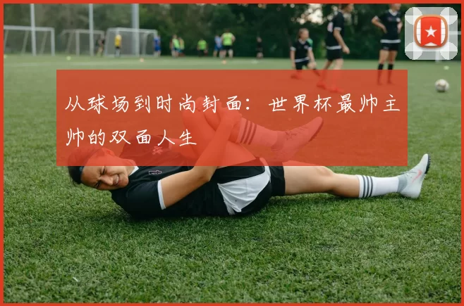 从球场到时尚封面:世界杯最帅主帅的双面人生