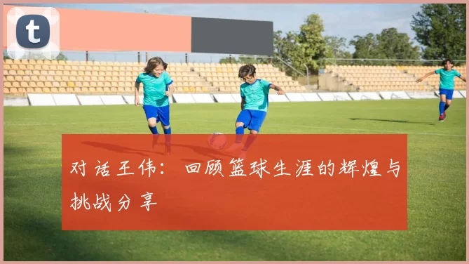 对话王伟:回顾篮球生涯的辉煌与挑战分享