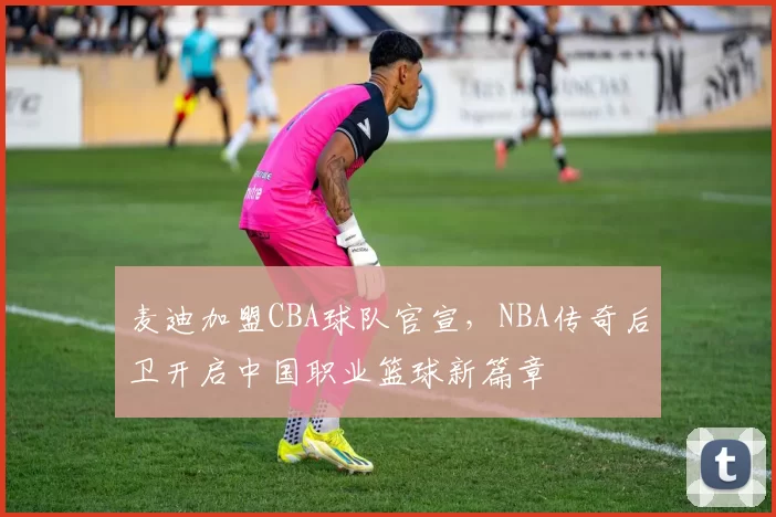 麦迪加盟CBA球队官宣,NBA传奇后卫开启中国职业篮球新篇章