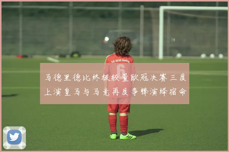 马德里德比终极较量欧冠决赛三度上演皇马与马竞再度争锋演绎宿命对决