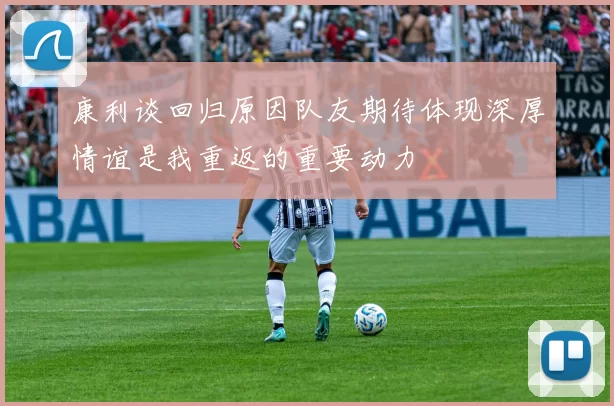 康利谈回归原因队友期待体现深厚情谊是我重返的重要动力