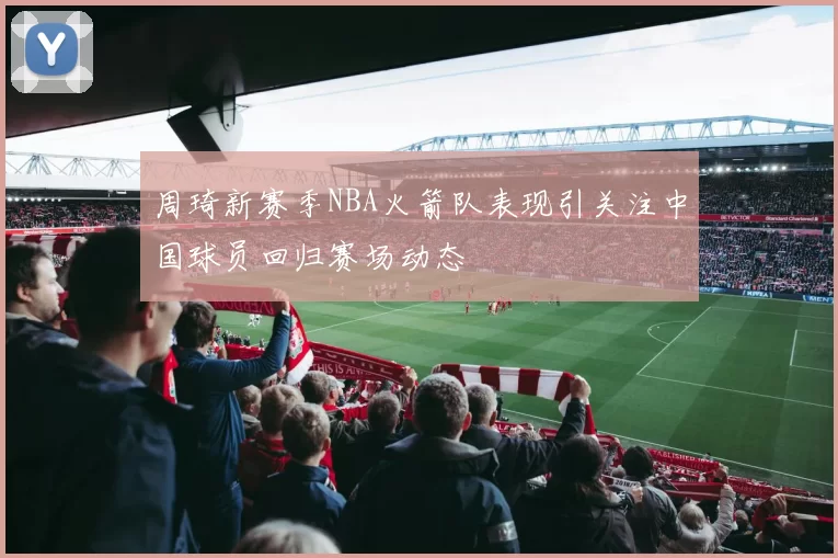 周琦新赛季NBA火箭队表现引关注中国球员回归赛场动态