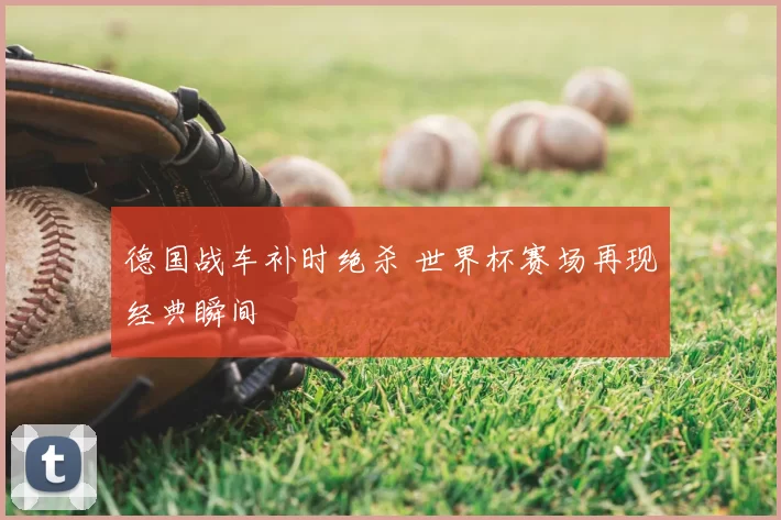 德国战车补时绝杀 世界杯赛场再现经典瞬间