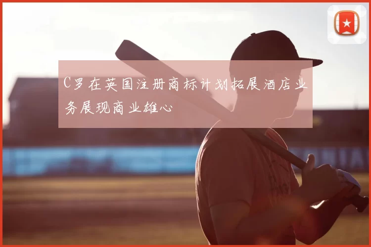 C罗在英国注册商标计划拓展酒店业务展现商业雄心