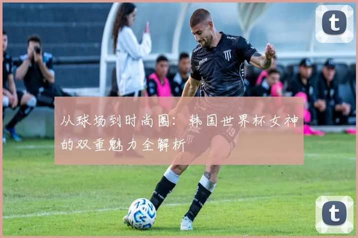 从球场到时尚圈：韩国世界杯女神的双重魅力全解析