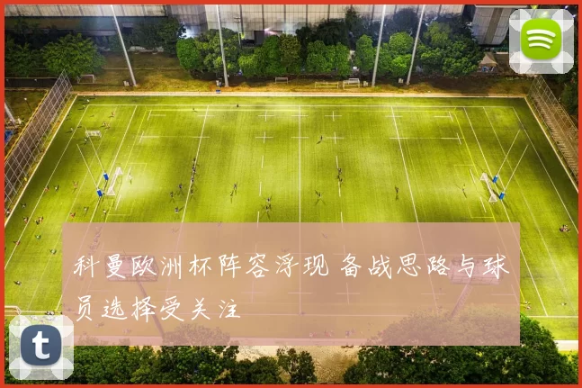 科曼欧洲杯阵容浮现 备战思路与球员选择受关注