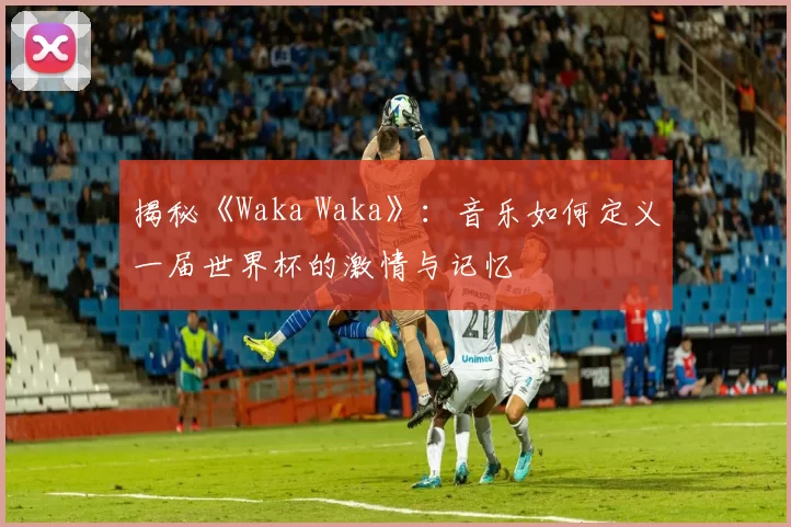 揭秘《Waka Waka》:音乐如何定义一届世界杯的激情与记忆