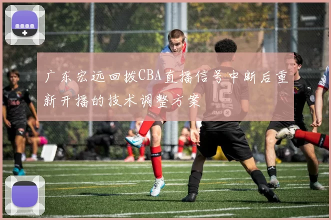广东宏远回拨CBA直播信号中断后重新开播的技术调整方案