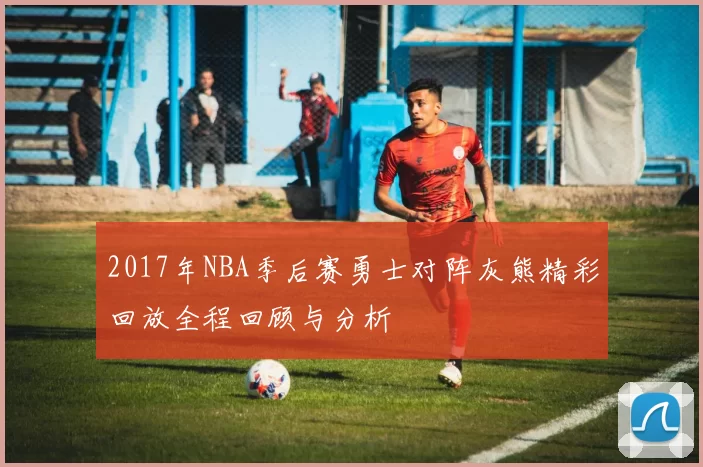 2017年NBA季后赛勇士对阵灰熊精彩回放全程回顾与分析