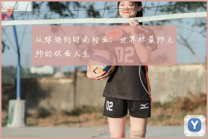 从球场到时尚封面：世界杯最帅主帅的双面人生