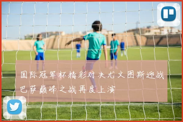 国际冠军杯精彩对决尤文图斯迎战巴萨巅峰之战再度上演