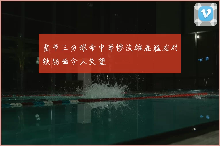首节三分球命中率惨淡雄鹿猛龙对铁场面令人失望