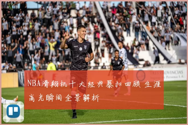NBA滑翔机十大经典暴扣回顾 生涯高光瞬间全景解析