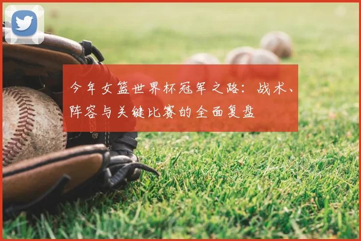 今年女篮世界杯冠军之路：战术、阵容与关键比赛的全面复盘