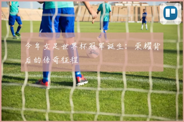 今年女足世界杯冠军诞生:荣耀背后的传奇征程