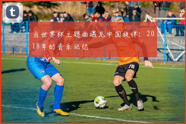 当世界杯主题曲遇见中国旋律:2018年的音乐记忆