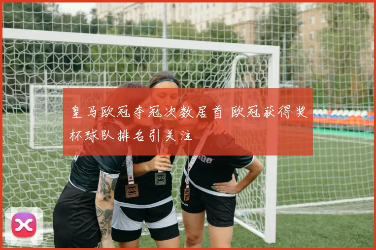 皇马欧冠夺冠次数居首 欧冠获得奖杯球队排名引关注