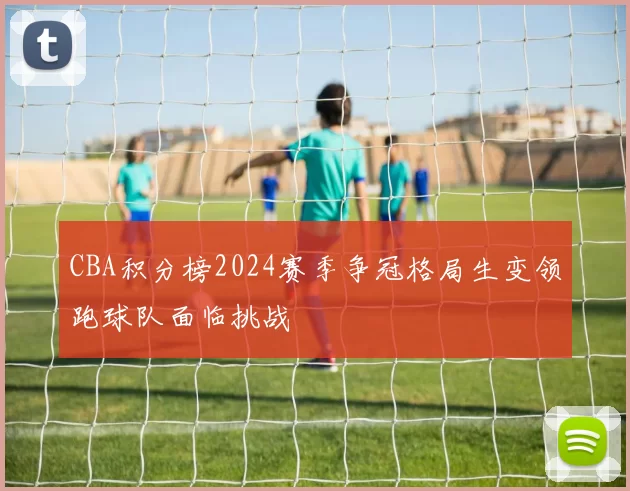 CBA积分榜2024赛季争冠格局生变领跑球队面临挑战