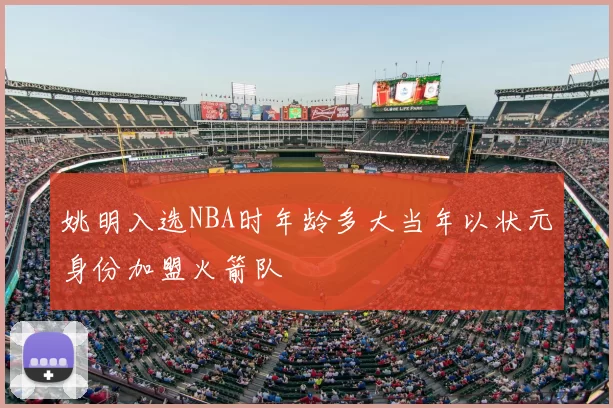 姚明入选NBA时年龄多大当年以状元身份加盟火箭队
