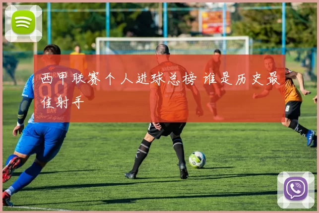西甲联赛个人进球总榜 谁是历史最佳射手