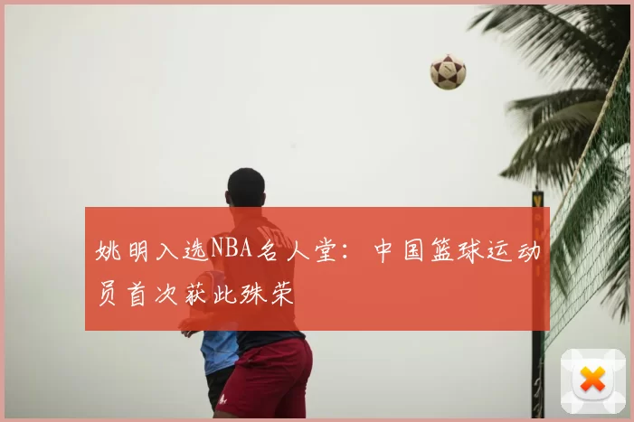 姚明入选NBA名人堂：中国篮球运动员首次获此殊荣
