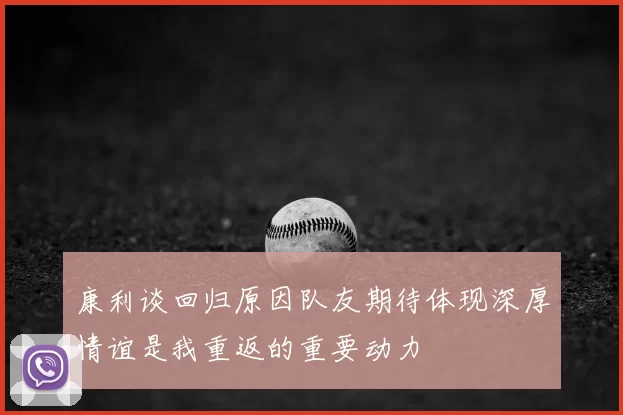 康利谈回归原因队友期待体现深厚情谊是我重返的重要动力