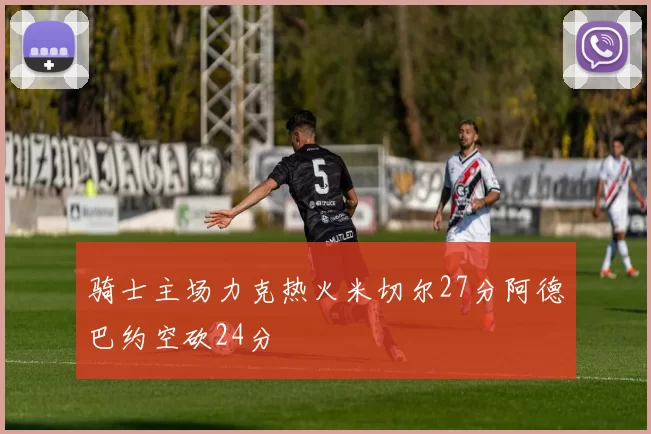 骑士主场力克热火米切尔27分阿德巴约空砍24分