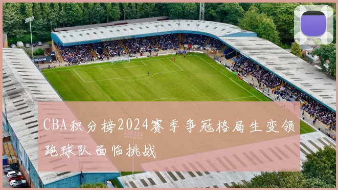 CBA积分榜2024赛季争冠格局生变领跑球队面临挑战