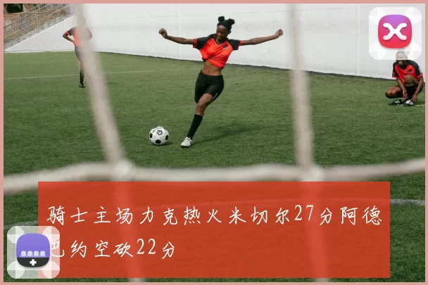 骑士主场力克热火米切尔27分阿德巴约空砍22分