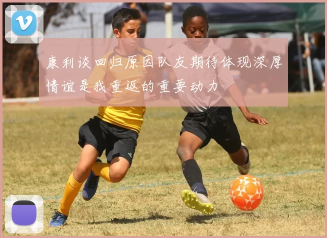 康利谈回归原因队友期待体现深厚情谊是我重返的重要动力