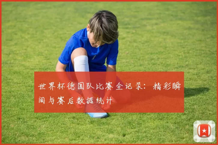 世界杯德国队比赛全记录:精彩瞬间与赛后数据统计
