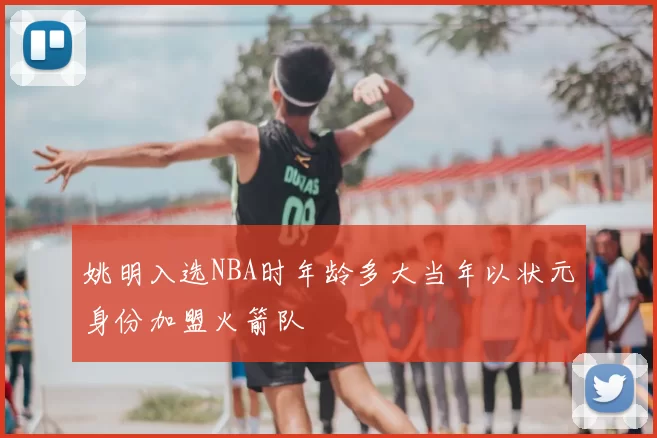 姚明入选NBA时年龄多大当年以状元身份加盟火箭队