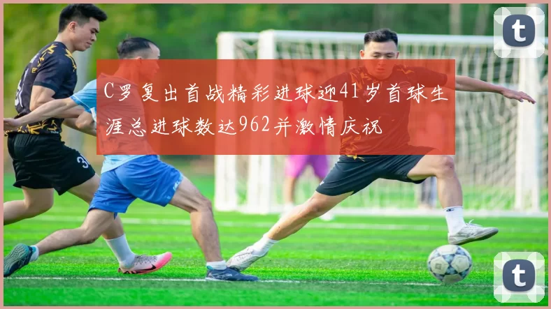 C罗复出首战精彩进球迎41岁首球生涯总进球数达962并激情庆祝