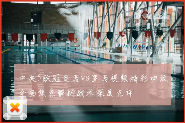 中央5欧冠皇马vs罗马视频精彩回放全场焦点解析战术深度点评