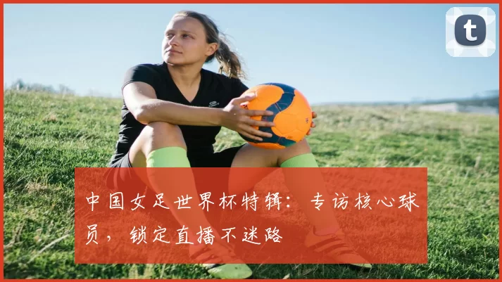 中国女足世界杯特辑：专访核心球员，锁定直播不迷路