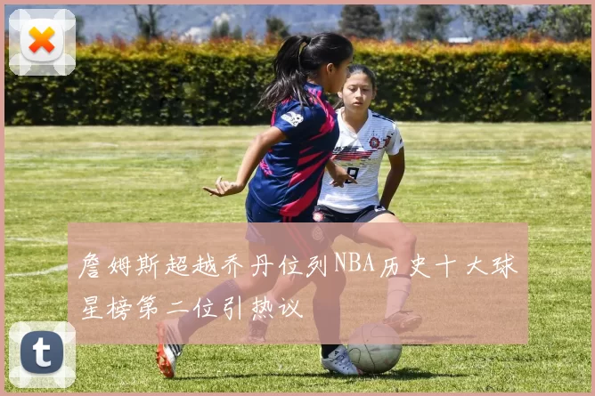 詹姆斯超越乔丹位列NBA历史十大球星榜第二位引热议