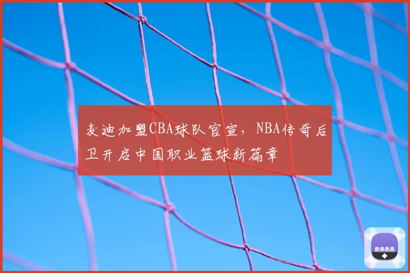 麦迪加盟CBA球队官宣，NBA传奇后卫开启中国职业篮球新篇章