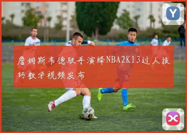 詹姆斯韦德联手演绎NBA2K13过人技巧教学视频发布