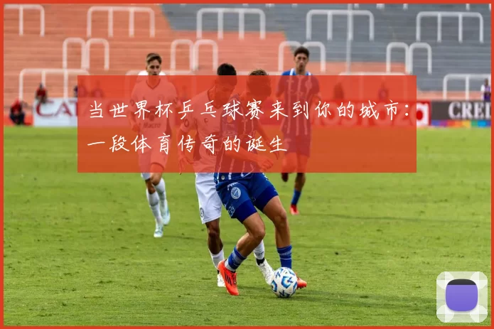 当世界杯乒乓球赛来到你的城市:一段体育传奇的诞生