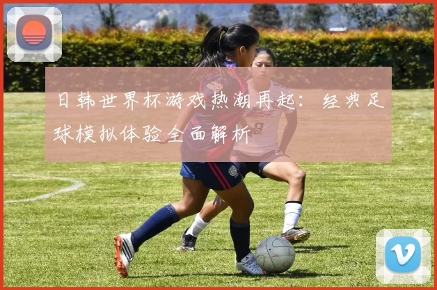 日韩世界杯游戏热潮再起:经典足球模拟体验全面解析