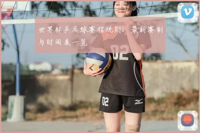 世界杯乒乓球赛程规则:最新赛制与时间表一览