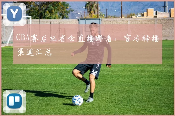 CBA赛后记者会直播哪看，官方转播渠道汇总