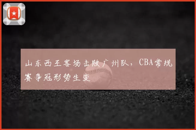 山东西王客场击败广州队，CBA常规赛争冠形势生变