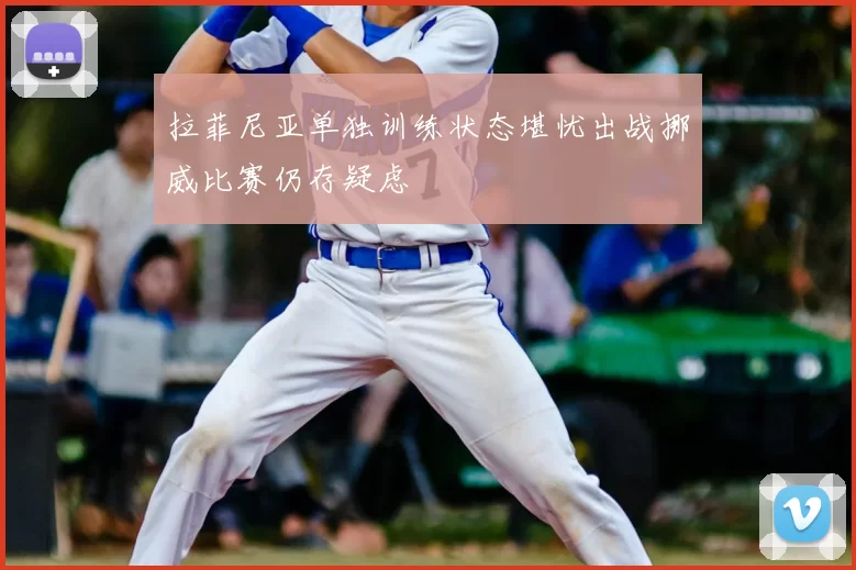 拉菲尼亚单独训练状态堪忧出战挪威比赛仍存疑虑