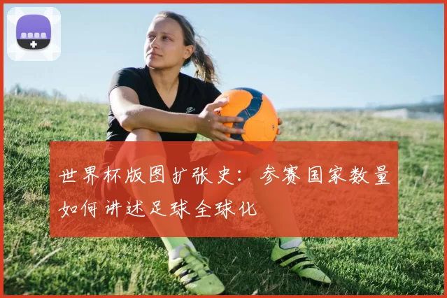 世界杯版图扩张史:参赛国家数量如何讲述足球全球化