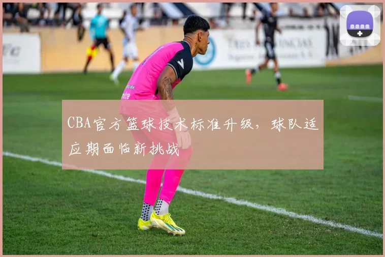 CBA官方篮球技术标准升级，球队适应期面临新挑战