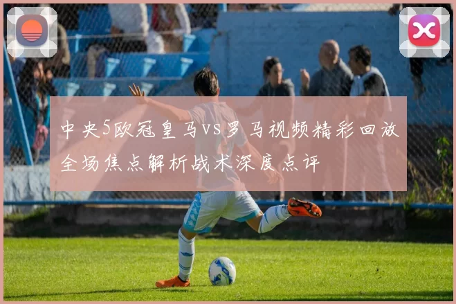 中央5欧冠皇马vs罗马视频精彩回放全场焦点解析战术深度点评