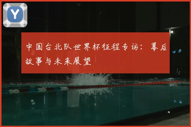 中国台北队世界杯征程专访：幕后故事与未来展望