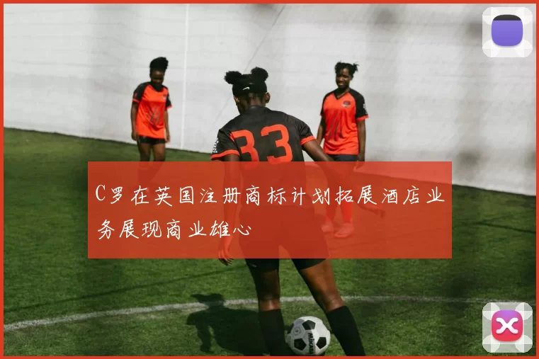 C罗在英国注册商标计划拓展酒店业务展现商业雄心