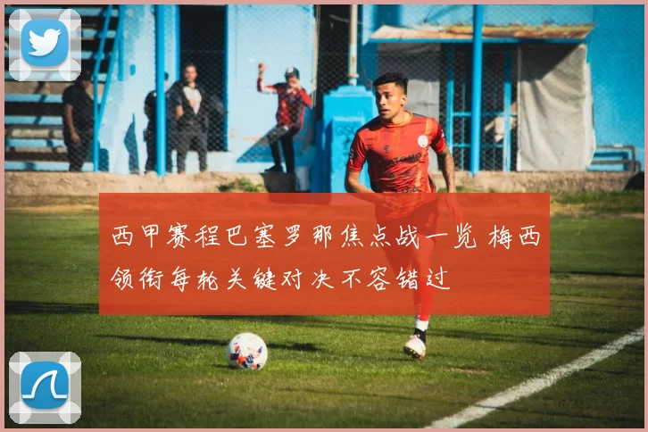 西甲赛程巴塞罗那焦点战一览 梅西领衔每轮关键对决不容错过